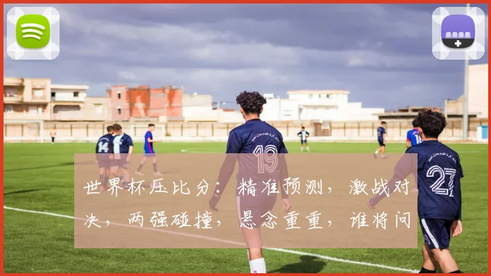世界杯压比分：精准预测，激战对决，两强碰撞，悬念重重，谁将问鼎冠军