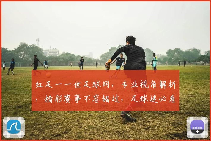红足一一世足球网，专业视角解析，精彩赛事不容错过，足球迷必看平台，尽享激情